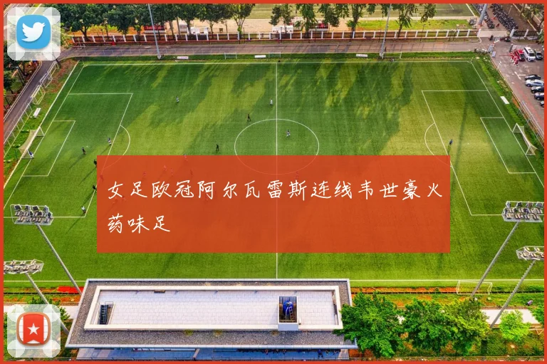 女足欧冠阿尔瓦雷斯连线韦世豪火药味足