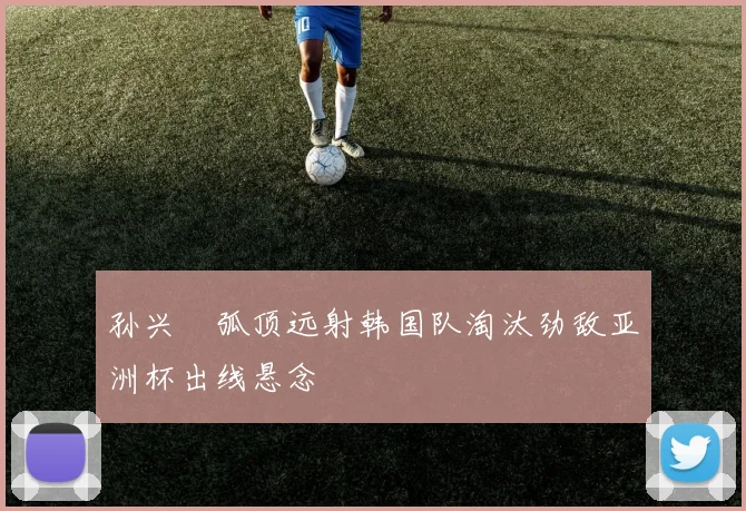 孙兴慜弧顶远射韩国队淘汰劲敌亚洲杯出线悬念