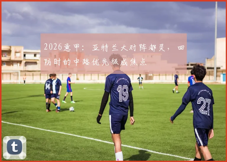 2026意甲：亚特兰大对阵都灵，回防时的中路优先级成焦点