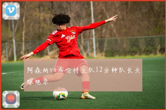 阿森纳vs布伦特主队12分钟队长头球绝杀