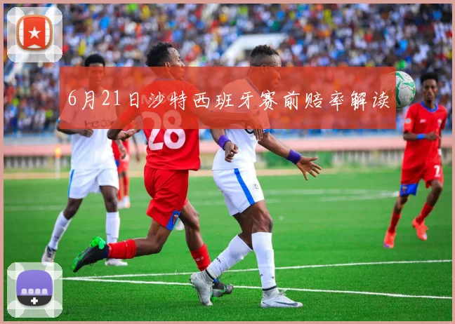 6月21日沙特西班牙赛前赔率解读