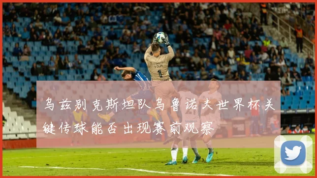 乌兹别克斯坦队乌鲁诺夫世界杯关键传球能否出现赛前观察