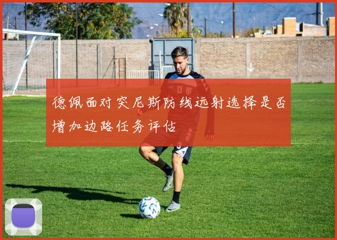 德佩面对突尼斯防线远射选择是否增加边路任务评估