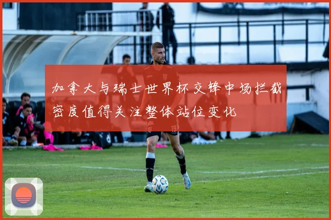加拿大与瑞士世界杯交锋中场拦截密度值得关注整体站位变化