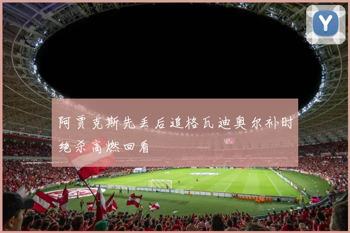阿贾克斯先丢后追格瓦迪奥尔补时绝杀高燃回看