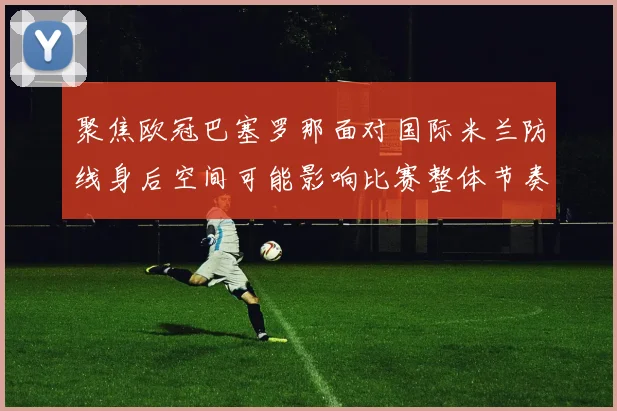 聚焦欧冠巴塞罗那面对国际米兰防线身后空间可能影响比赛整体节奏
