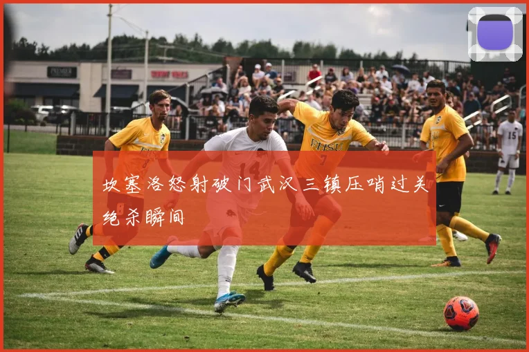 坎塞洛怒射破门武汉三镇压哨过关绝杀瞬间