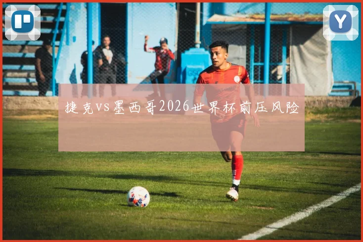 捷克vs墨西哥2026世界杯前压风险