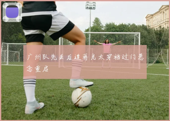 广州队先丢后追蒋光太穿裆过门悬念重启