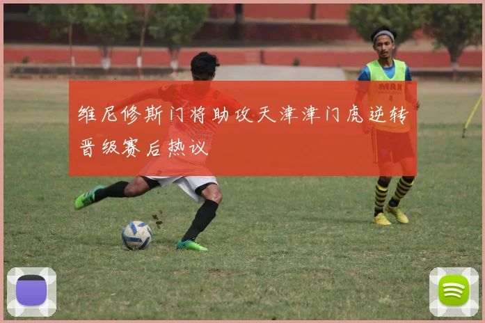维尼修斯门将助攻天津津门虎逆转晋级赛后热议