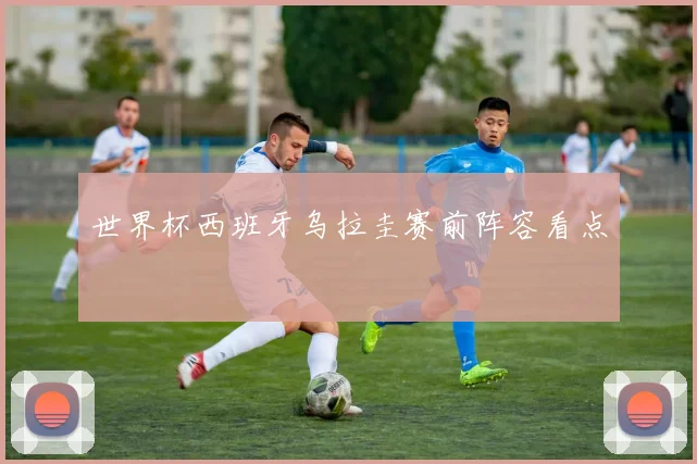 世界杯西班牙乌拉圭赛前阵容看点