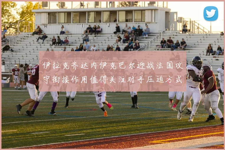 伊拉克齐达内伊克巴尔迎战法国攻守衔接作用值得关注对手压迫方式