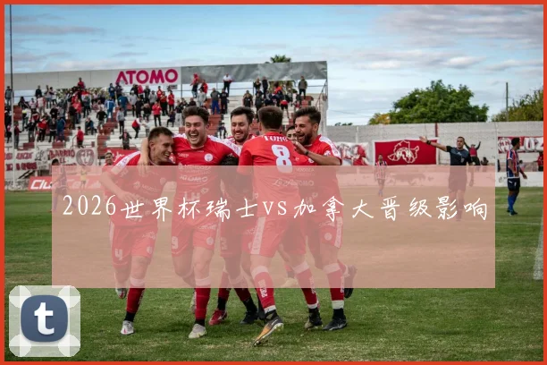 2026世界杯瑞士vs加拿大晋级影响