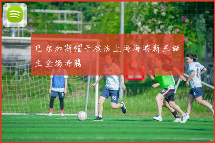 巴尔加斯帽子戏法上海海港新王诞生全场沸腾
