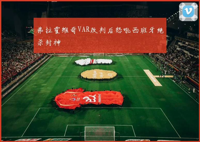 弗拉霍维奇VAR改判后怒吼西班牙绝杀封神