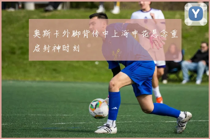 奥斯卡外脚背传中上海申花悬念重启封神时刻