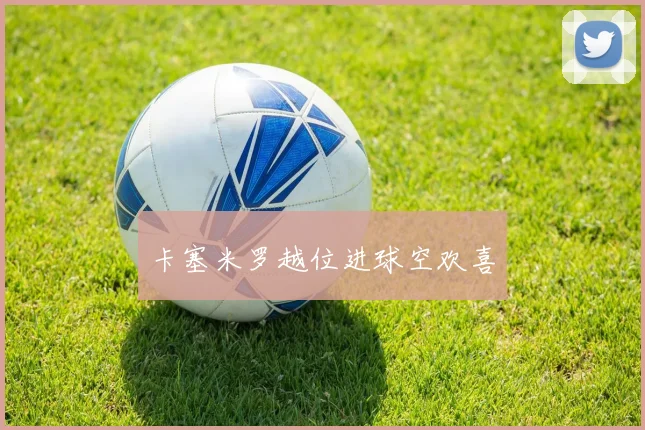 安博体育app下载 - 卡塞米罗越位进球空欢喜