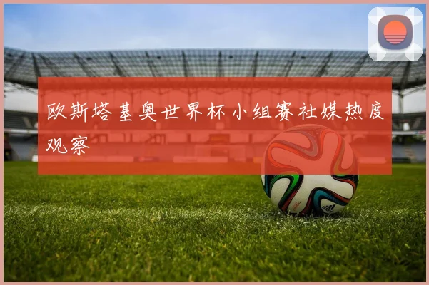 欧斯塔基奥世界杯小组赛社媒热度观察