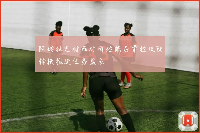 阿姆拉巴特面对海地能否掌控攻防转换推进任务盘点