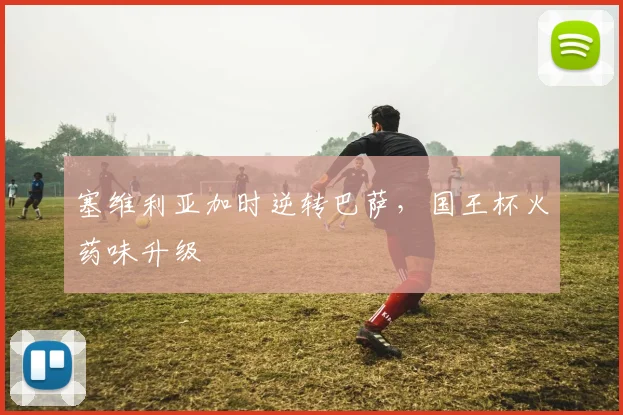 塞维利亚加时逆转巴萨，国王杯火药味升级
