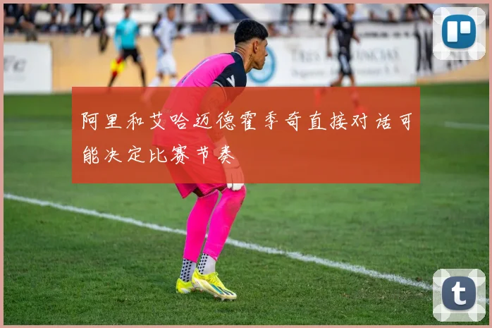 阿里和艾哈迈德霍季奇直接对话可能决定比赛节奏