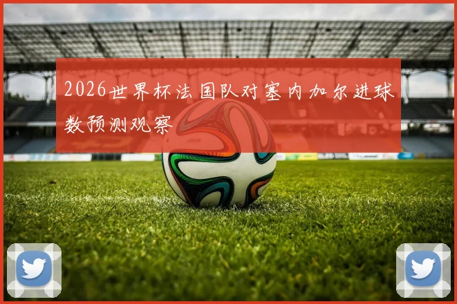 2026世界杯法国队对塞内加尔进球数预测观察