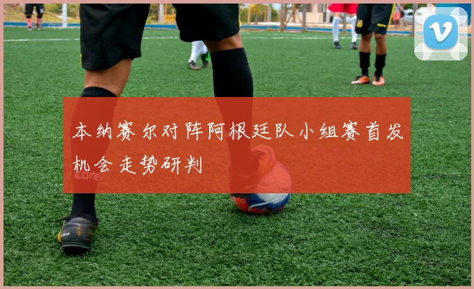 本纳赛尔对阵阿根廷队小组赛首发机会走势研判