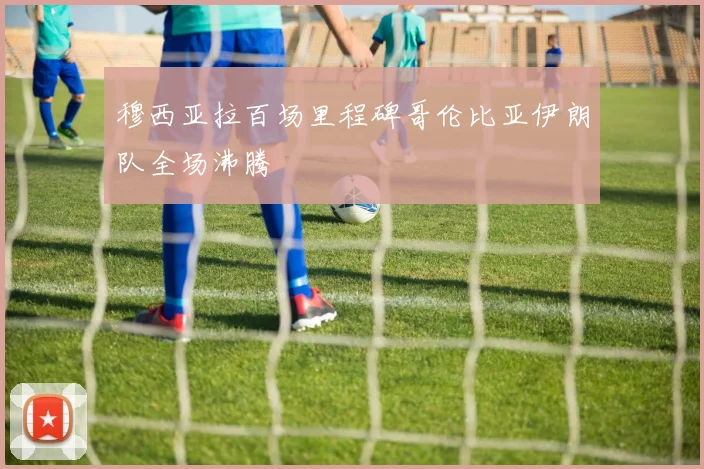 穆西亚拉百场里程碑哥伦比亚伊朗队全场沸腾
