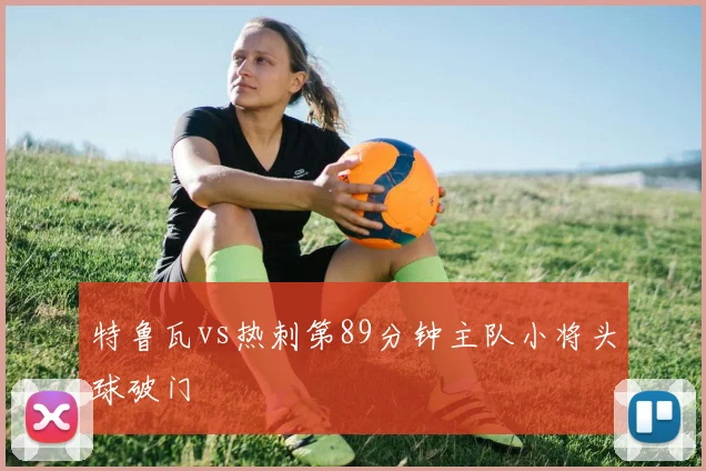 特鲁瓦vs热刺第89分钟主队小将头球破门
