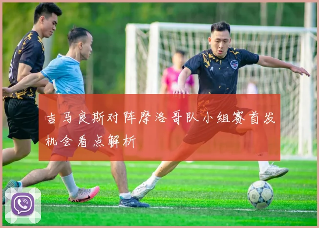 吉马良斯对阵摩洛哥队小组赛首发机会看点解析