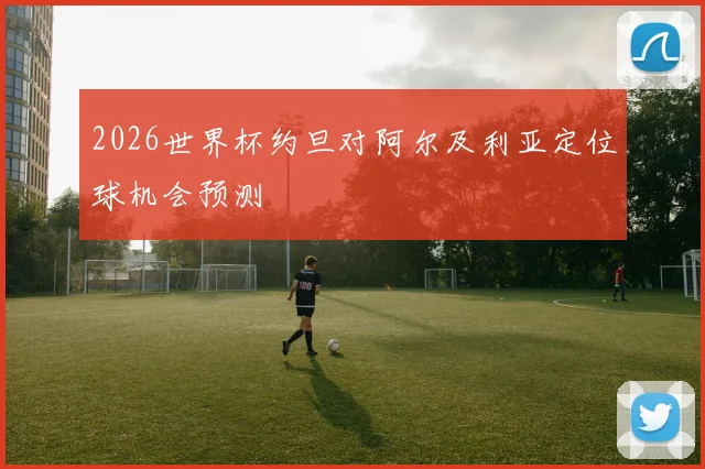 2026世界杯约旦对阿尔及利亚定位球机会预测