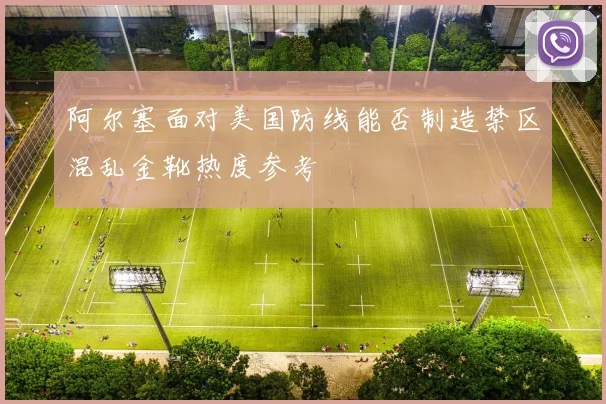 阿尔塞面对美国防线能否制造禁区混乱金靴热度参考