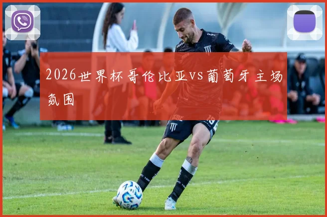 2026世界杯哥伦比亚vs葡萄牙主场氛围