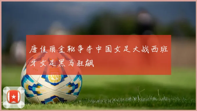 唐佳丽金靴争夺中国女足大战西班牙女足黑马狂飙