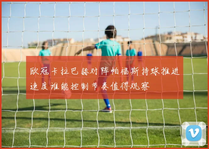 欧冠卡拉巴赫对阵帕福斯持球推进速度谁能控制节奏值得观察