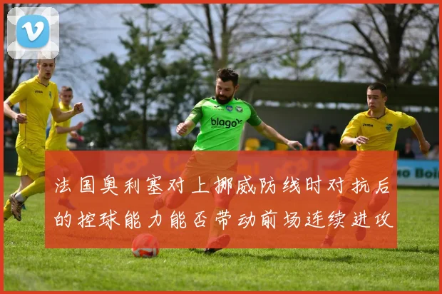 法国奥利塞对上挪威防线时对抗后的控球能力能否带动前场连续进攻