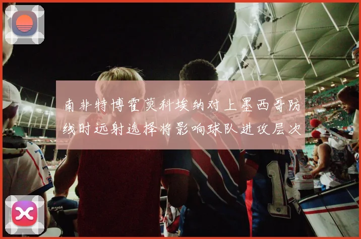 南非特博霍莫科埃纳对上墨西哥防线时远射选择将影响球队进攻层次